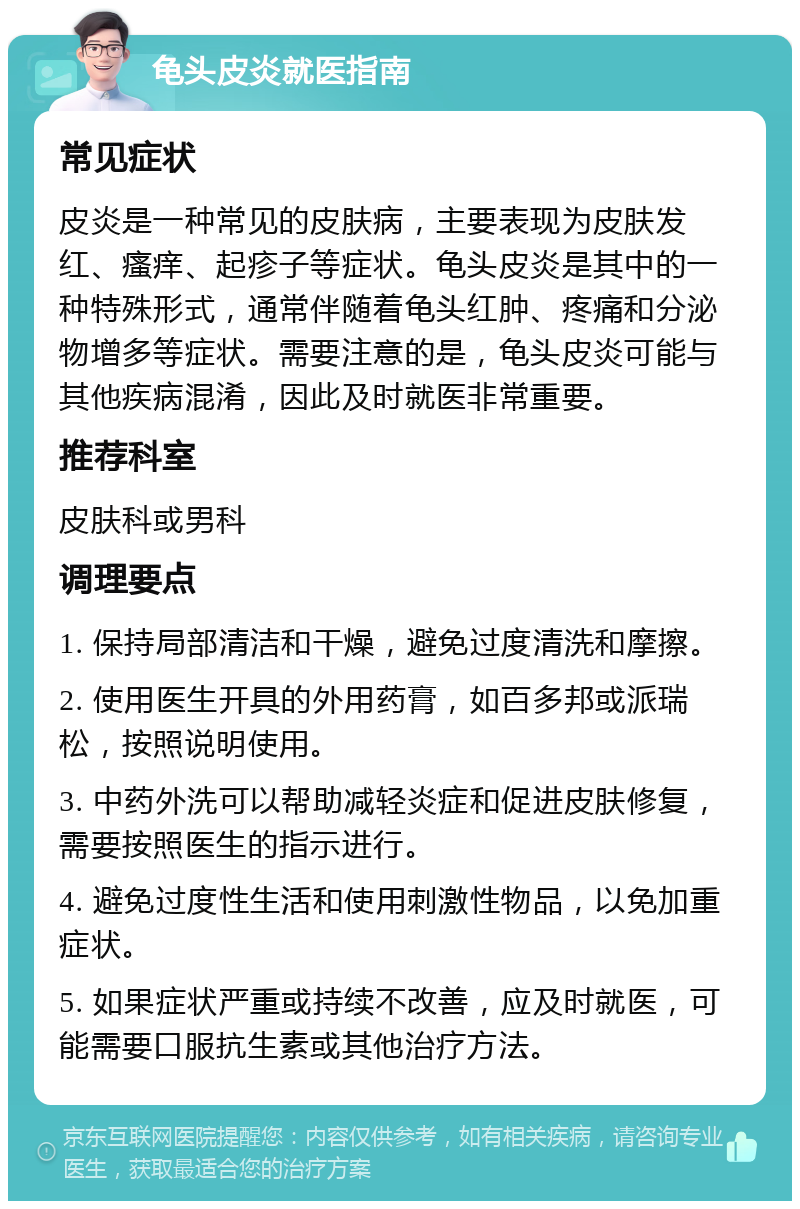 龟头皮炎就医指南 常见症状 皮炎是一种常见的皮肤病，主要表现为皮肤发红、瘙痒、起疹子等症状。龟头皮炎是其中的一种特殊形式，通常伴随着龟头红肿、疼痛和分泌物增多等症状。需要注意的是，龟头皮炎可能与其他疾病混淆，因此及时就医非常重要。 推荐科室 皮肤科或男科 调理要点 1. 保持局部清洁和干燥，避免过度清洗和摩擦。 2. 使用医生开具的外用药膏，如百多邦或派瑞松，按照说明使用。 3. 中药外洗可以帮助减轻炎症和促进皮肤修复，需要按照医生的指示进行。 4. 避免过度性生活和使用刺激性物品，以免加重症状。 5. 如果症状严重或持续不改善，应及时就医，可能需要口服抗生素或其他治疗方法。