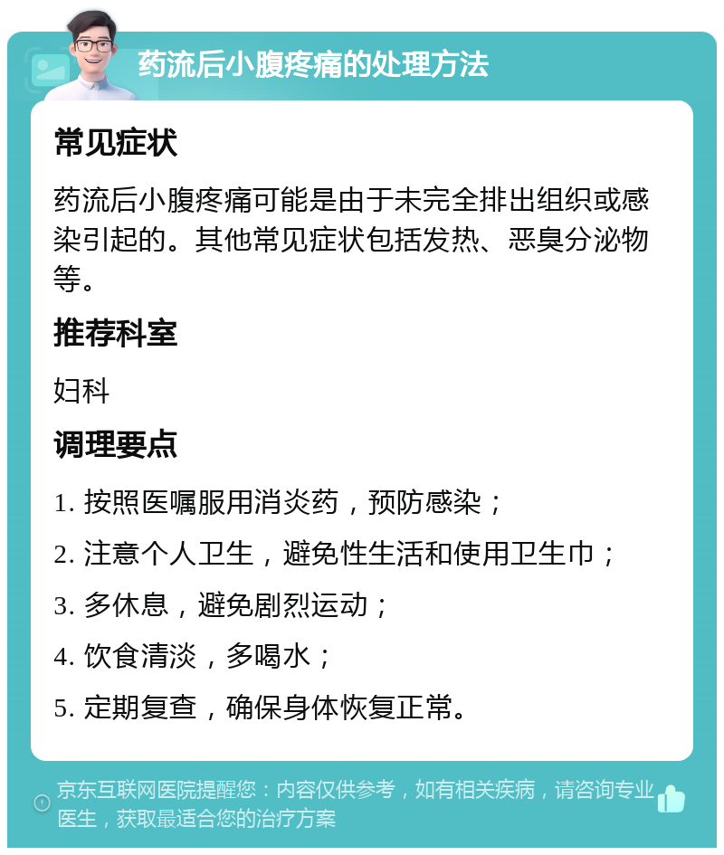 药流后小腹疼痛的处理方法 常见症状 药流后小腹疼痛可能是由于未完全排出组织或感染引起的。其他常见症状包括发热、恶臭分泌物等。 推荐科室 妇科 调理要点 1. 按照医嘱服用消炎药，预防感染； 2. 注意个人卫生，避免性生活和使用卫生巾； 3. 多休息，避免剧烈运动； 4. 饮食清淡，多喝水； 5. 定期复查，确保身体恢复正常。