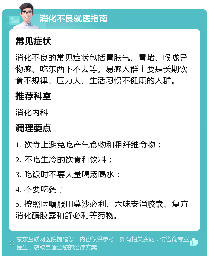 消化不良就医指南 常见症状 消化不良的常见症状包括胃胀气、胃堵、喉咙异物感、吃东西下不去等。易感人群主要是长期饮食不规律、压力大、生活习惯不健康的人群。 推荐科室 消化内科 调理要点 1. 饮食上避免吃产气食物和粗纤维食物； 2. 不吃生冷的饮食和饮料； 3. 吃饭时不要大量喝汤喝水； 4. 不要吃粥； 5. 按照医嘱服用莫沙必利、六味安消胶囊、复方消化酶胶囊和舒必利等药物。