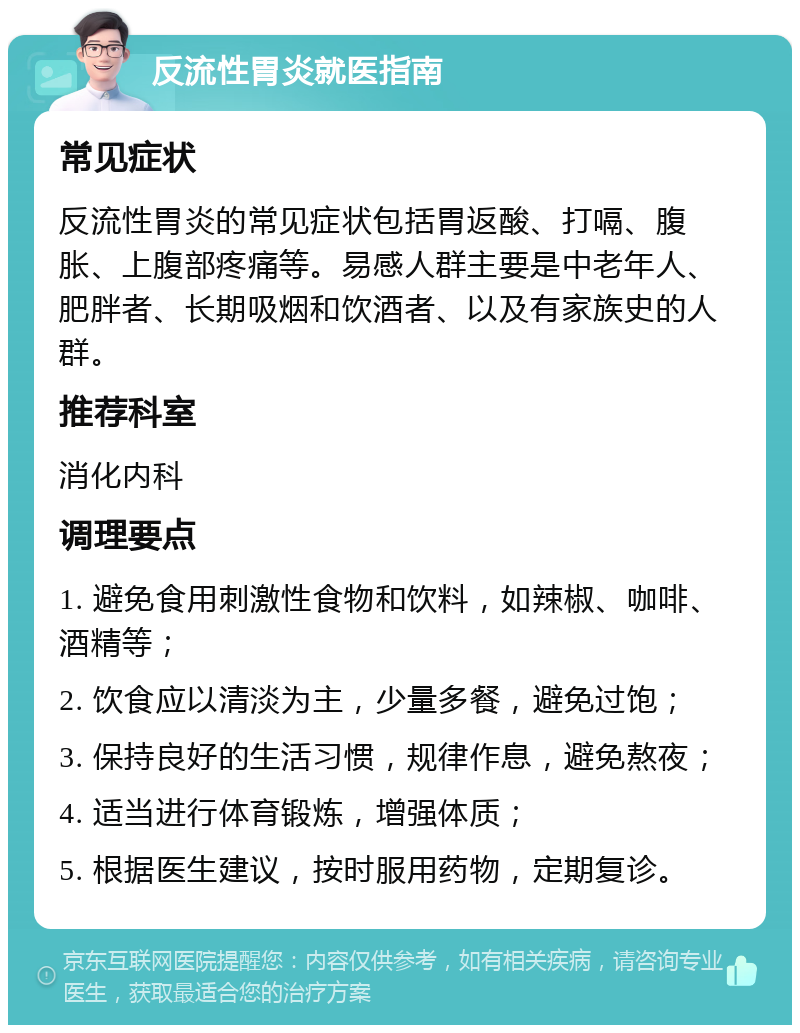 反流性胃炎就医指南 常见症状 反流性胃炎的常见症状包括胃返酸、打嗝、腹胀、上腹部疼痛等。易感人群主要是中老年人、肥胖者、长期吸烟和饮酒者、以及有家族史的人群。 推荐科室 消化内科 调理要点 1. 避免食用刺激性食物和饮料，如辣椒、咖啡、酒精等； 2. 饮食应以清淡为主，少量多餐，避免过饱； 3. 保持良好的生活习惯，规律作息，避免熬夜； 4. 适当进行体育锻炼，增强体质； 5. 根据医生建议，按时服用药物，定期复诊。