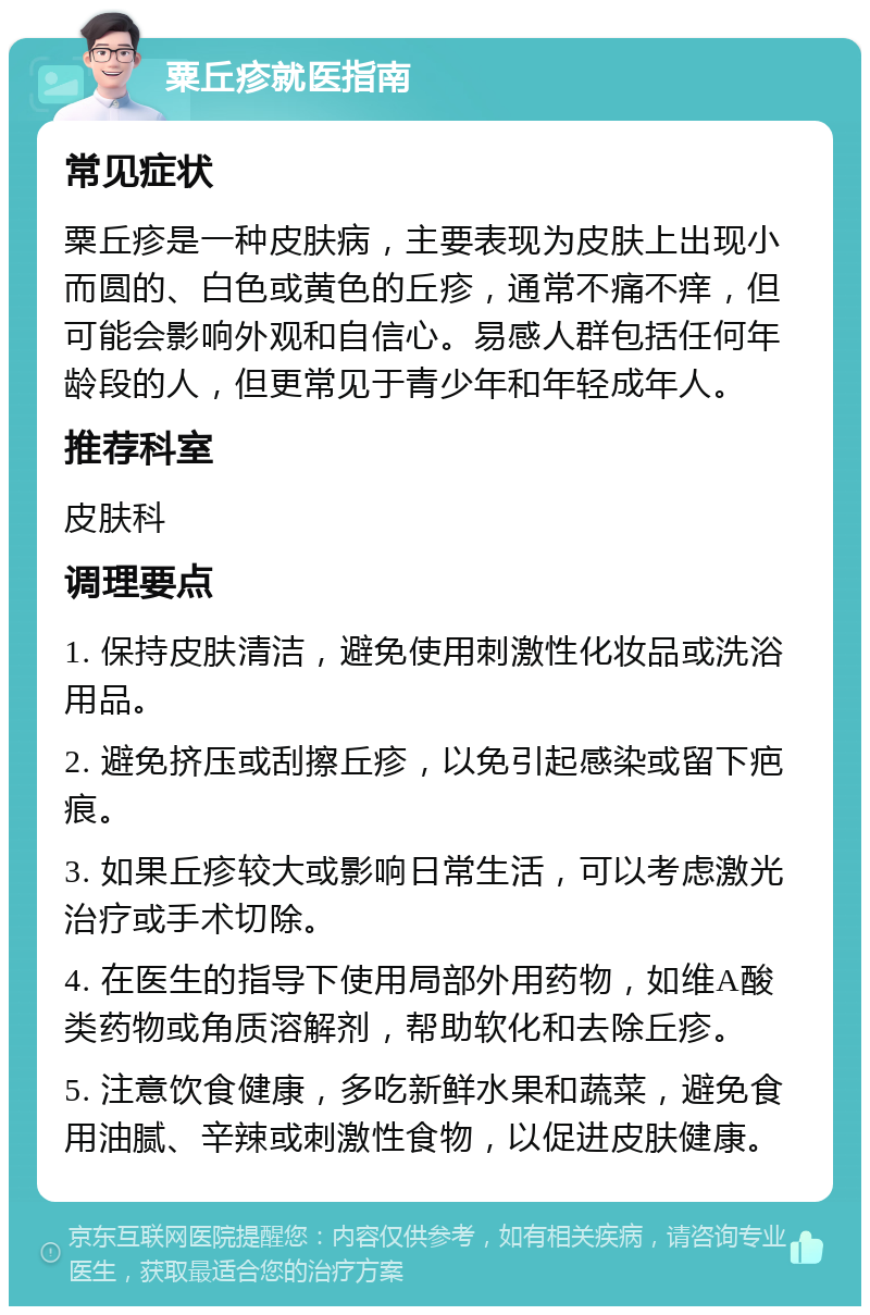 粟丘疹就医指南 常见症状 粟丘疹是一种皮肤病，主要表现为皮肤上出现小而圆的、白色或黄色的丘疹，通常不痛不痒，但可能会影响外观和自信心。易感人群包括任何年龄段的人，但更常见于青少年和年轻成年人。 推荐科室 皮肤科 调理要点 1. 保持皮肤清洁，避免使用刺激性化妆品或洗浴用品。 2. 避免挤压或刮擦丘疹，以免引起感染或留下疤痕。 3. 如果丘疹较大或影响日常生活，可以考虑激光治疗或手术切除。 4. 在医生的指导下使用局部外用药物，如维A酸类药物或角质溶解剂，帮助软化和去除丘疹。 5. 注意饮食健康，多吃新鲜水果和蔬菜，避免食用油腻、辛辣或刺激性食物，以促进皮肤健康。