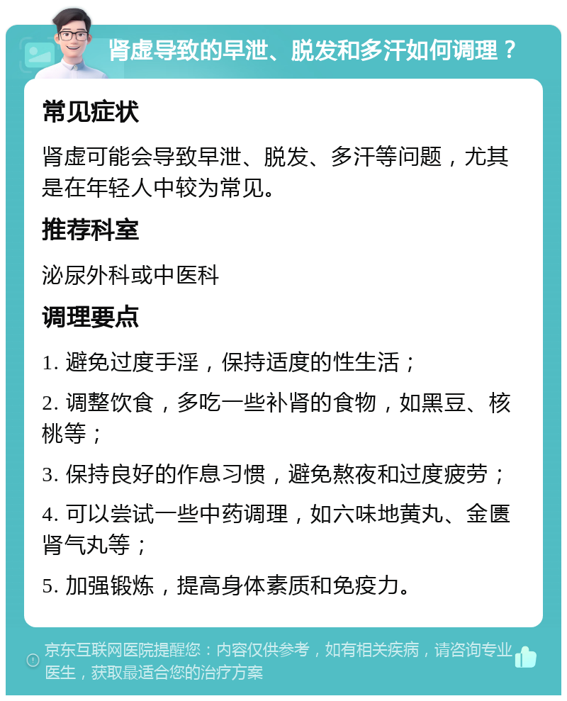 肾虚导致的早泄、脱发和多汗如何调理？ 常见症状 肾虚可能会导致早泄、脱发、多汗等问题，尤其是在年轻人中较为常见。 推荐科室 泌尿外科或中医科 调理要点 1. 避免过度手淫，保持适度的性生活； 2. 调整饮食，多吃一些补肾的食物，如黑豆、核桃等； 3. 保持良好的作息习惯，避免熬夜和过度疲劳； 4. 可以尝试一些中药调理，如六味地黄丸、金匮肾气丸等； 5. 加强锻炼，提高身体素质和免疫力。