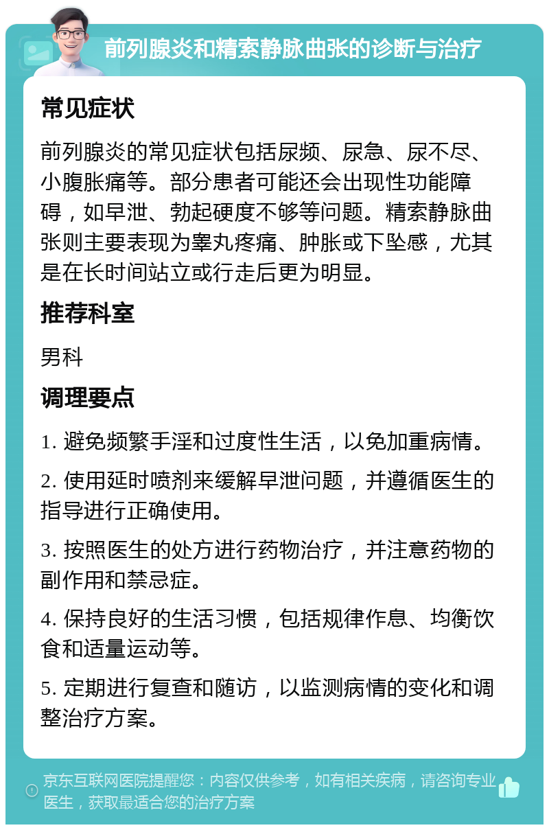 前列腺炎和精索静脉曲张的诊断与治疗 常见症状 前列腺炎的常见症状包括尿频、尿急、尿不尽、小腹胀痛等。部分患者可能还会出现性功能障碍，如早泄、勃起硬度不够等问题。精索静脉曲张则主要表现为睾丸疼痛、肿胀或下坠感，尤其是在长时间站立或行走后更为明显。 推荐科室 男科 调理要点 1. 避免频繁手淫和过度性生活，以免加重病情。 2. 使用延时喷剂来缓解早泄问题，并遵循医生的指导进行正确使用。 3. 按照医生的处方进行药物治疗，并注意药物的副作用和禁忌症。 4. 保持良好的生活习惯，包括规律作息、均衡饮食和适量运动等。 5. 定期进行复查和随访，以监测病情的变化和调整治疗方案。