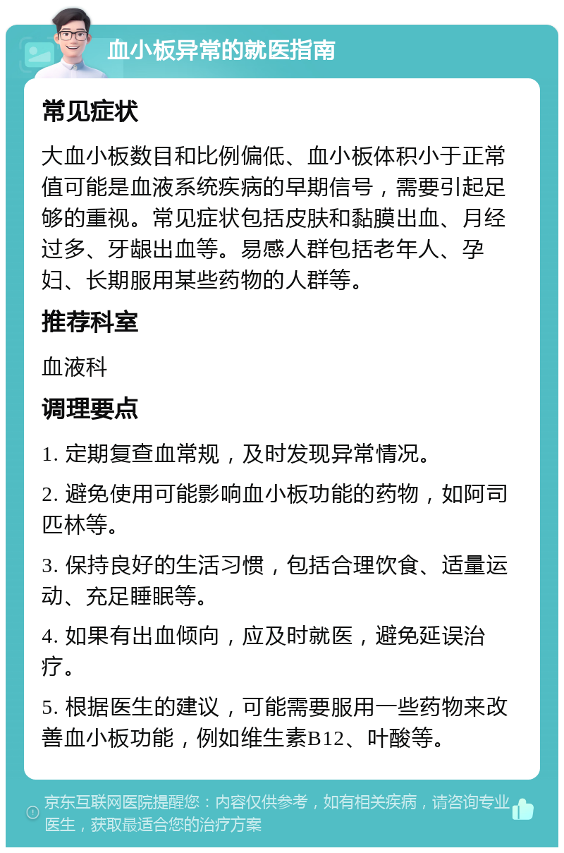 血小板异常的就医指南 常见症状 大血小板数目和比例偏低、血小板体积小于正常值可能是血液系统疾病的早期信号，需要引起足够的重视。常见症状包括皮肤和黏膜出血、月经过多、牙龈出血等。易感人群包括老年人、孕妇、长期服用某些药物的人群等。 推荐科室 血液科 调理要点 1. 定期复查血常规，及时发现异常情况。 2. 避免使用可能影响血小板功能的药物，如阿司匹林等。 3. 保持良好的生活习惯，包括合理饮食、适量运动、充足睡眠等。 4. 如果有出血倾向，应及时就医，避免延误治疗。 5. 根据医生的建议，可能需要服用一些药物来改善血小板功能，例如维生素B12、叶酸等。