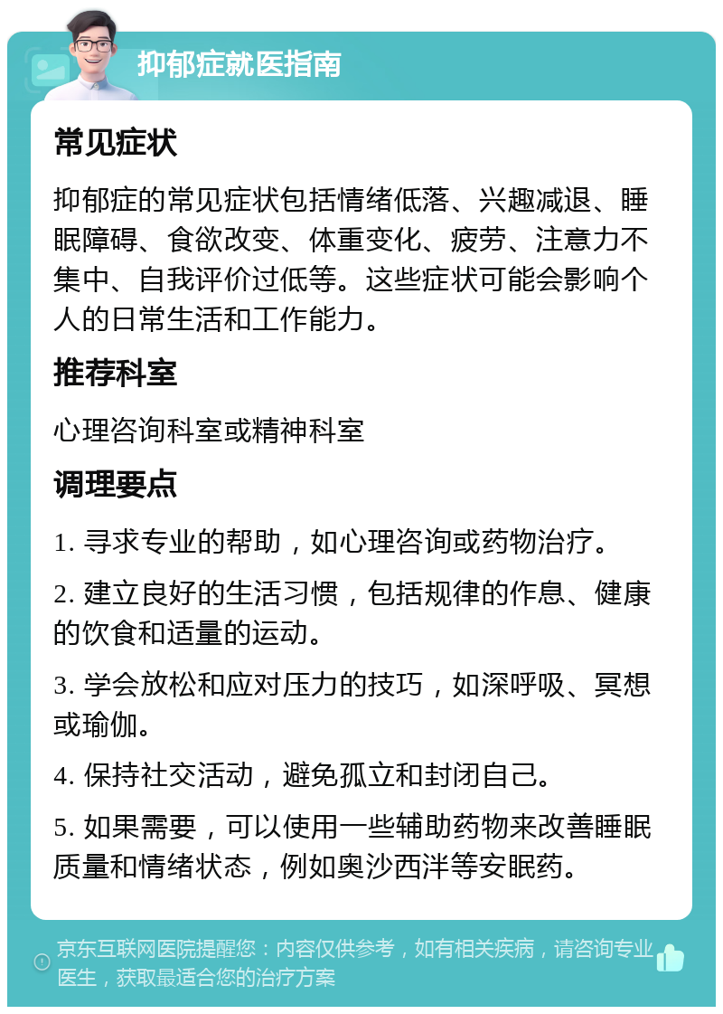 抑郁症就医指南 常见症状 抑郁症的常见症状包括情绪低落、兴趣减退、睡眠障碍、食欲改变、体重变化、疲劳、注意力不集中、自我评价过低等。这些症状可能会影响个人的日常生活和工作能力。 推荐科室 心理咨询科室或精神科室 调理要点 1. 寻求专业的帮助，如心理咨询或药物治疗。 2. 建立良好的生活习惯，包括规律的作息、健康的饮食和适量的运动。 3. 学会放松和应对压力的技巧，如深呼吸、冥想或瑜伽。 4. 保持社交活动，避免孤立和封闭自己。 5. 如果需要，可以使用一些辅助药物来改善睡眠质量和情绪状态，例如奥沙西泮等安眠药。