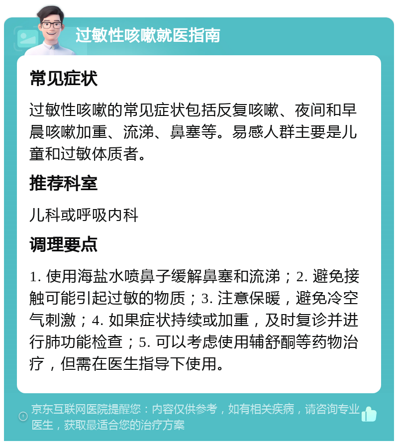 过敏性咳嗽就医指南 常见症状 过敏性咳嗽的常见症状包括反复咳嗽、夜间和早晨咳嗽加重、流涕、鼻塞等。易感人群主要是儿童和过敏体质者。 推荐科室 儿科或呼吸内科 调理要点 1. 使用海盐水喷鼻子缓解鼻塞和流涕；2. 避免接触可能引起过敏的物质；3. 注意保暖，避免冷空气刺激；4. 如果症状持续或加重，及时复诊并进行肺功能检查；5. 可以考虑使用辅舒酮等药物治疗，但需在医生指导下使用。