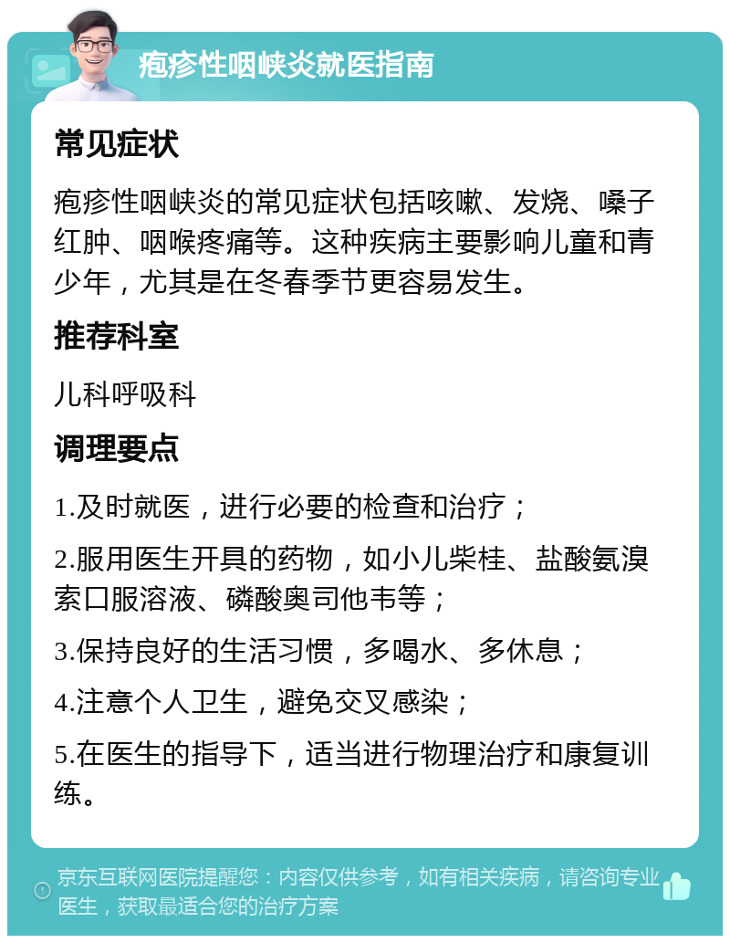 疱疹性咽峡炎就医指南 常见症状 疱疹性咽峡炎的常见症状包括咳嗽、发烧、嗓子红肿、咽喉疼痛等。这种疾病主要影响儿童和青少年，尤其是在冬春季节更容易发生。 推荐科室 儿科呼吸科 调理要点 1.及时就医，进行必要的检查和治疗； 2.服用医生开具的药物，如小儿柴桂、盐酸氨溴索口服溶液、磷酸奥司他韦等； 3.保持良好的生活习惯，多喝水、多休息； 4.注意个人卫生，避免交叉感染； 5.在医生的指导下，适当进行物理治疗和康复训练。