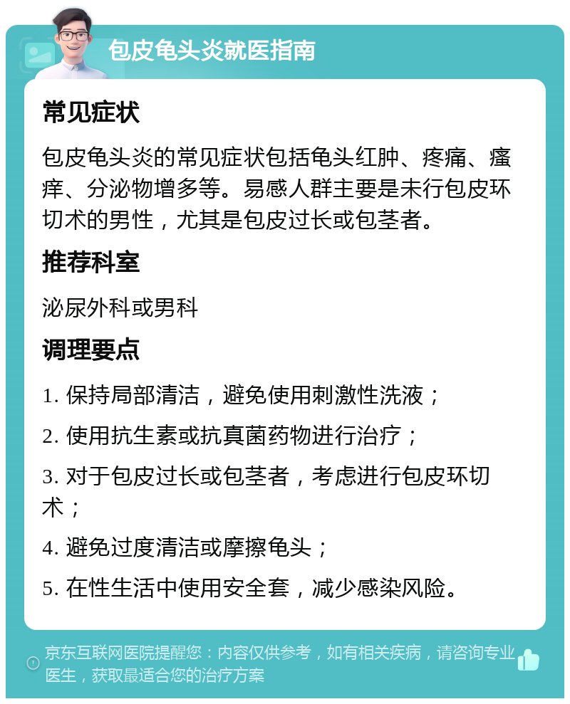 包皮龟头炎就医指南 常见症状 包皮龟头炎的常见症状包括龟头红肿、疼痛、瘙痒、分泌物增多等。易感人群主要是未行包皮环切术的男性，尤其是包皮过长或包茎者。 推荐科室 泌尿外科或男科 调理要点 1. 保持局部清洁，避免使用刺激性洗液； 2. 使用抗生素或抗真菌药物进行治疗； 3. 对于包皮过长或包茎者，考虑进行包皮环切术； 4. 避免过度清洁或摩擦龟头； 5. 在性生活中使用安全套，减少感染风险。