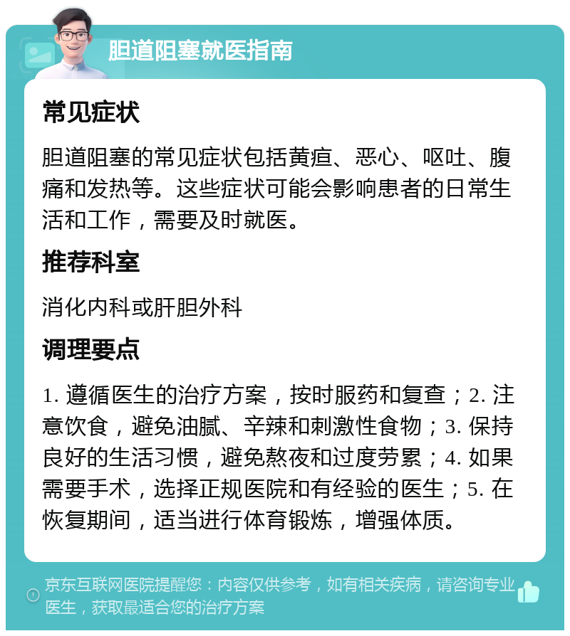 胆道阻塞就医指南 常见症状 胆道阻塞的常见症状包括黄疸、恶心、呕吐、腹痛和发热等。这些症状可能会影响患者的日常生活和工作，需要及时就医。 推荐科室 消化内科或肝胆外科 调理要点 1. 遵循医生的治疗方案，按时服药和复查；2. 注意饮食，避免油腻、辛辣和刺激性食物；3. 保持良好的生活习惯，避免熬夜和过度劳累；4. 如果需要手术，选择正规医院和有经验的医生；5. 在恢复期间，适当进行体育锻炼，增强体质。