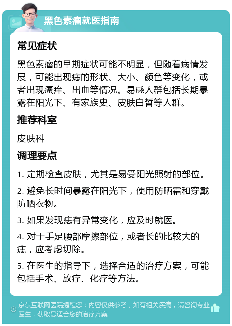 黑色素瘤就医指南 常见症状 黑色素瘤的早期症状可能不明显，但随着病情发展，可能出现痣的形状、大小、颜色等变化，或者出现瘙痒、出血等情况。易感人群包括长期暴露在阳光下、有家族史、皮肤白皙等人群。 推荐科室 皮肤科 调理要点 1. 定期检查皮肤，尤其是易受阳光照射的部位。 2. 避免长时间暴露在阳光下，使用防晒霜和穿戴防晒衣物。 3. 如果发现痣有异常变化，应及时就医。 4. 对于手足腰部摩擦部位，或者长的比较大的痣，应考虑切除。 5. 在医生的指导下，选择合适的治疗方案，可能包括手术、放疗、化疗等方法。