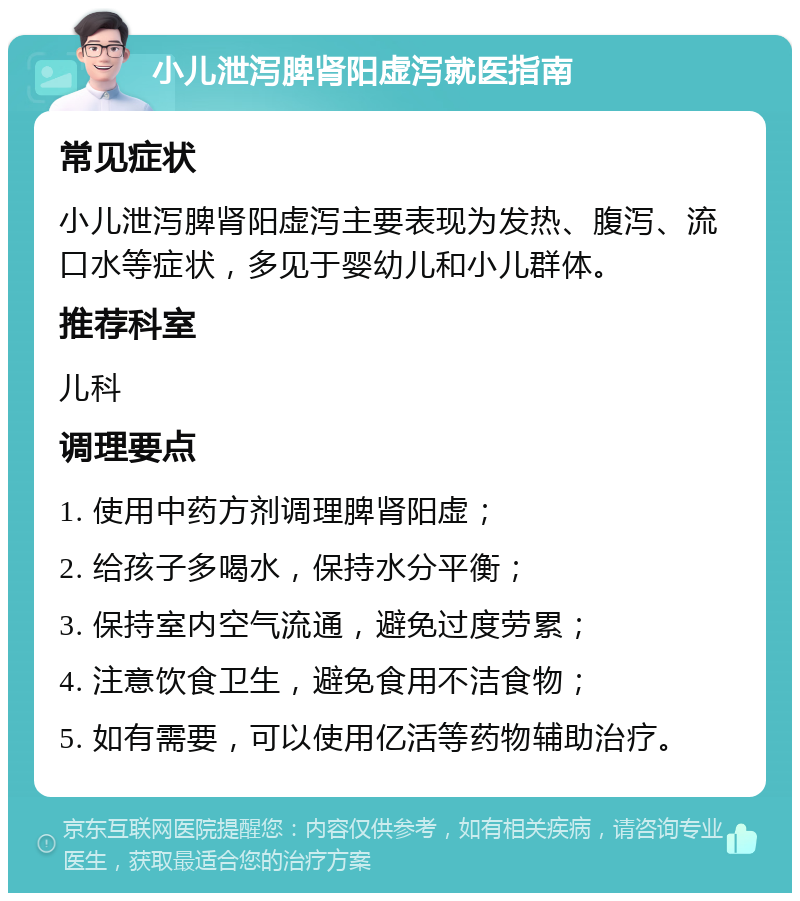 小儿泄泻脾肾阳虚泻就医指南 常见症状 小儿泄泻脾肾阳虚泻主要表现为发热、腹泻、流口水等症状，多见于婴幼儿和小儿群体。 推荐科室 儿科 调理要点 1. 使用中药方剂调理脾肾阳虚； 2. 给孩子多喝水，保持水分平衡； 3. 保持室内空气流通，避免过度劳累； 4. 注意饮食卫生，避免食用不洁食物； 5. 如有需要，可以使用亿活等药物辅助治疗。