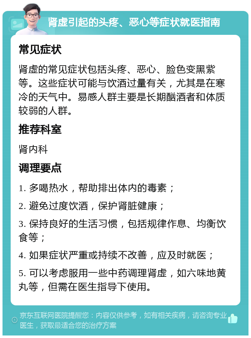 肾虚引起的头疼、恶心等症状就医指南 常见症状 肾虚的常见症状包括头疼、恶心、脸色变黑紫等。这些症状可能与饮酒过量有关，尤其是在寒冷的天气中。易感人群主要是长期酗酒者和体质较弱的人群。 推荐科室 肾内科 调理要点 1. 多喝热水，帮助排出体内的毒素； 2. 避免过度饮酒，保护肾脏健康； 3. 保持良好的生活习惯，包括规律作息、均衡饮食等； 4. 如果症状严重或持续不改善，应及时就医； 5. 可以考虑服用一些中药调理肾虚，如六味地黄丸等，但需在医生指导下使用。