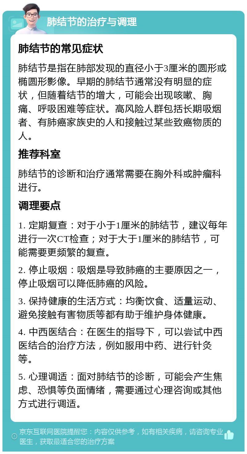 肺结节的治疗与调理 肺结节的常见症状 肺结节是指在肺部发现的直径小于3厘米的圆形或椭圆形影像。早期的肺结节通常没有明显的症状，但随着结节的增大，可能会出现咳嗽、胸痛、呼吸困难等症状。高风险人群包括长期吸烟者、有肺癌家族史的人和接触过某些致癌物质的人。 推荐科室 肺结节的诊断和治疗通常需要在胸外科或肿瘤科进行。 调理要点 1. 定期复查：对于小于1厘米的肺结节，建议每年进行一次CT检查；对于大于1厘米的肺结节，可能需要更频繁的复查。 2. 停止吸烟：吸烟是导致肺癌的主要原因之一，停止吸烟可以降低肺癌的风险。 3. 保持健康的生活方式：均衡饮食、适量运动、避免接触有害物质等都有助于维护身体健康。 4. 中西医结合：在医生的指导下，可以尝试中西医结合的治疗方法，例如服用中药、进行针灸等。 5. 心理调适：面对肺结节的诊断，可能会产生焦虑、恐惧等负面情绪，需要通过心理咨询或其他方式进行调适。