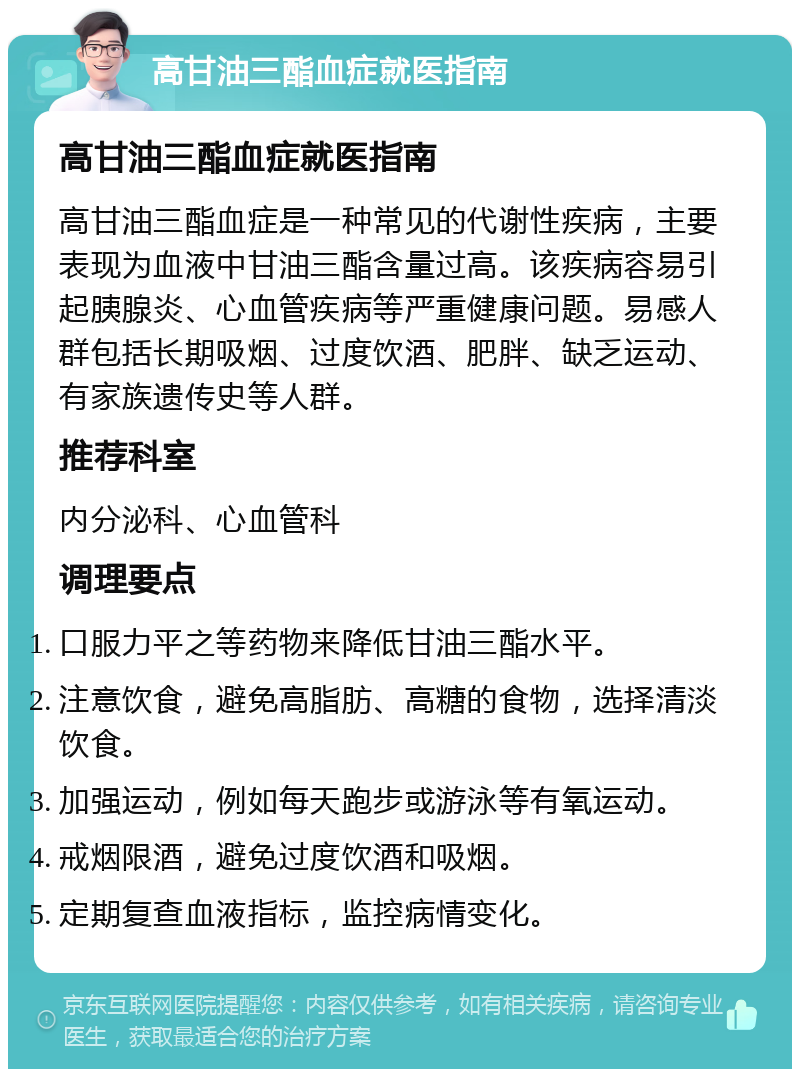 高甘油三酯血症就医指南 高甘油三酯血症就医指南 高甘油三酯血症是一种常见的代谢性疾病，主要表现为血液中甘油三酯含量过高。该疾病容易引起胰腺炎、心血管疾病等严重健康问题。易感人群包括长期吸烟、过度饮酒、肥胖、缺乏运动、有家族遗传史等人群。 推荐科室 内分泌科、心血管科 调理要点 口服力平之等药物来降低甘油三酯水平。 注意饮食，避免高脂肪、高糖的食物，选择清淡饮食。 加强运动，例如每天跑步或游泳等有氧运动。 戒烟限酒，避免过度饮酒和吸烟。 定期复查血液指标，监控病情变化。