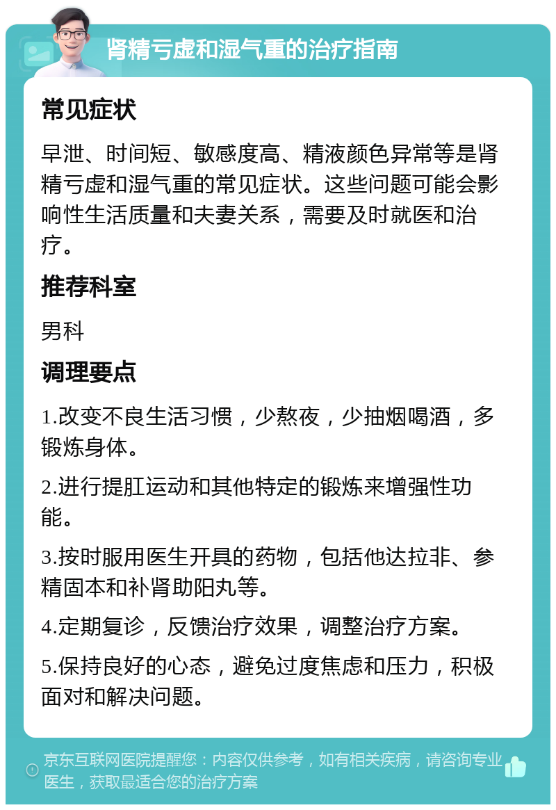 肾精亏虚和湿气重的治疗指南 常见症状 早泄、时间短、敏感度高、精液颜色异常等是肾精亏虚和湿气重的常见症状。这些问题可能会影响性生活质量和夫妻关系，需要及时就医和治疗。 推荐科室 男科 调理要点 1.改变不良生活习惯，少熬夜，少抽烟喝酒，多锻炼身体。 2.进行提肛运动和其他特定的锻炼来增强性功能。 3.按时服用医生开具的药物，包括他达拉非、参精固本和补肾助阳丸等。 4.定期复诊，反馈治疗效果，调整治疗方案。 5.保持良好的心态，避免过度焦虑和压力，积极面对和解决问题。