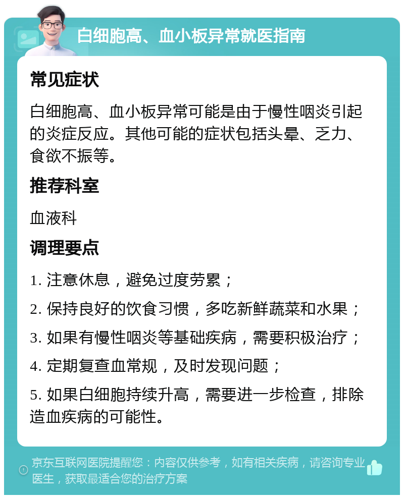 白细胞高、血小板异常就医指南 常见症状 白细胞高、血小板异常可能是由于慢性咽炎引起的炎症反应。其他可能的症状包括头晕、乏力、食欲不振等。 推荐科室 血液科 调理要点 1. 注意休息，避免过度劳累； 2. 保持良好的饮食习惯，多吃新鲜蔬菜和水果； 3. 如果有慢性咽炎等基础疾病，需要积极治疗； 4. 定期复查血常规，及时发现问题； 5. 如果白细胞持续升高，需要进一步检查，排除造血疾病的可能性。