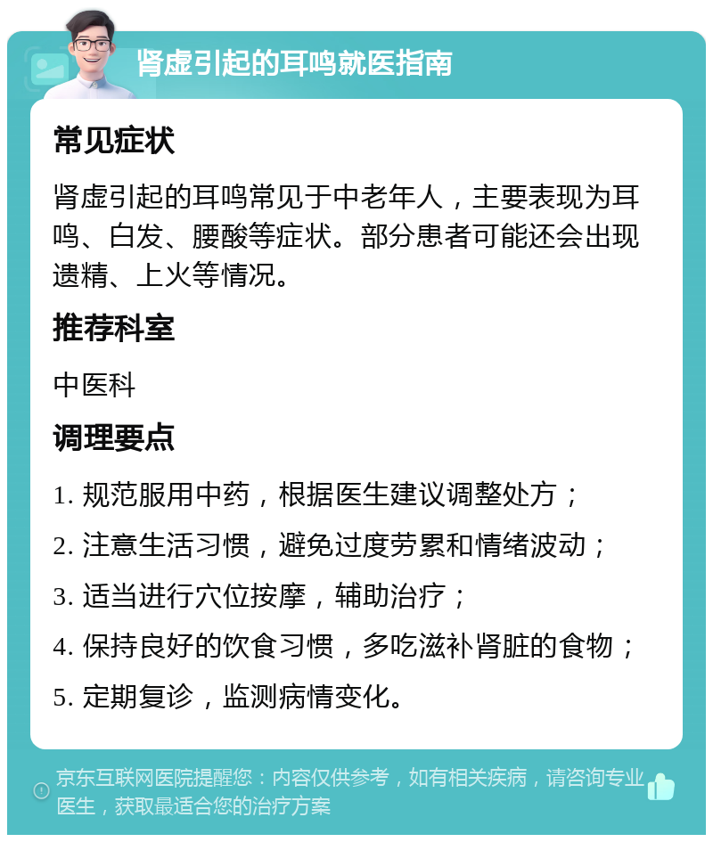 肾虚引起的耳鸣就医指南 常见症状 肾虚引起的耳鸣常见于中老年人，主要表现为耳鸣、白发、腰酸等症状。部分患者可能还会出现遗精、上火等情况。 推荐科室 中医科 调理要点 1. 规范服用中药，根据医生建议调整处方； 2. 注意生活习惯，避免过度劳累和情绪波动； 3. 适当进行穴位按摩，辅助治疗； 4. 保持良好的饮食习惯，多吃滋补肾脏的食物； 5. 定期复诊，监测病情变化。