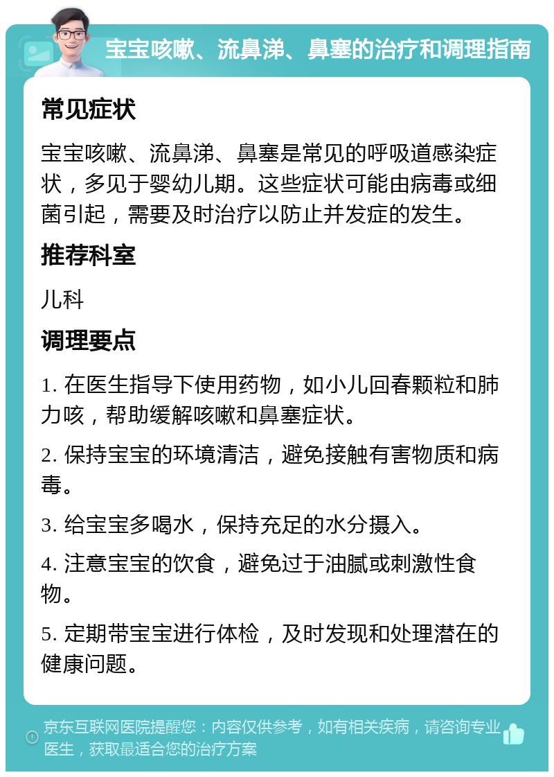 宝宝咳嗽、流鼻涕、鼻塞的治疗和调理指南 常见症状 宝宝咳嗽、流鼻涕、鼻塞是常见的呼吸道感染症状，多见于婴幼儿期。这些症状可能由病毒或细菌引起，需要及时治疗以防止并发症的发生。 推荐科室 儿科 调理要点 1. 在医生指导下使用药物，如小儿回春颗粒和肺力咳，帮助缓解咳嗽和鼻塞症状。 2. 保持宝宝的环境清洁，避免接触有害物质和病毒。 3. 给宝宝多喝水，保持充足的水分摄入。 4. 注意宝宝的饮食，避免过于油腻或刺激性食物。 5. 定期带宝宝进行体检，及时发现和处理潜在的健康问题。