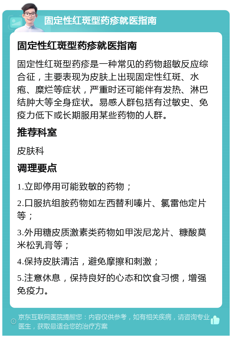 固定性红斑型药疹就医指南 固定性红斑型药疹就医指南 固定性红斑型药疹是一种常见的药物超敏反应综合征，主要表现为皮肤上出现固定性红斑、水疱、糜烂等症状，严重时还可能伴有发热、淋巴结肿大等全身症状。易感人群包括有过敏史、免疫力低下或长期服用某些药物的人群。 推荐科室 皮肤科 调理要点 1.立即停用可能致敏的药物； 2.口服抗组胺药物如左西替利嗪片、氯雷他定片等； 3.外用糖皮质激素类药物如甲泼尼龙片、糠酸莫米松乳膏等； 4.保持皮肤清洁，避免摩擦和刺激； 5.注意休息，保持良好的心态和饮食习惯，增强免疫力。