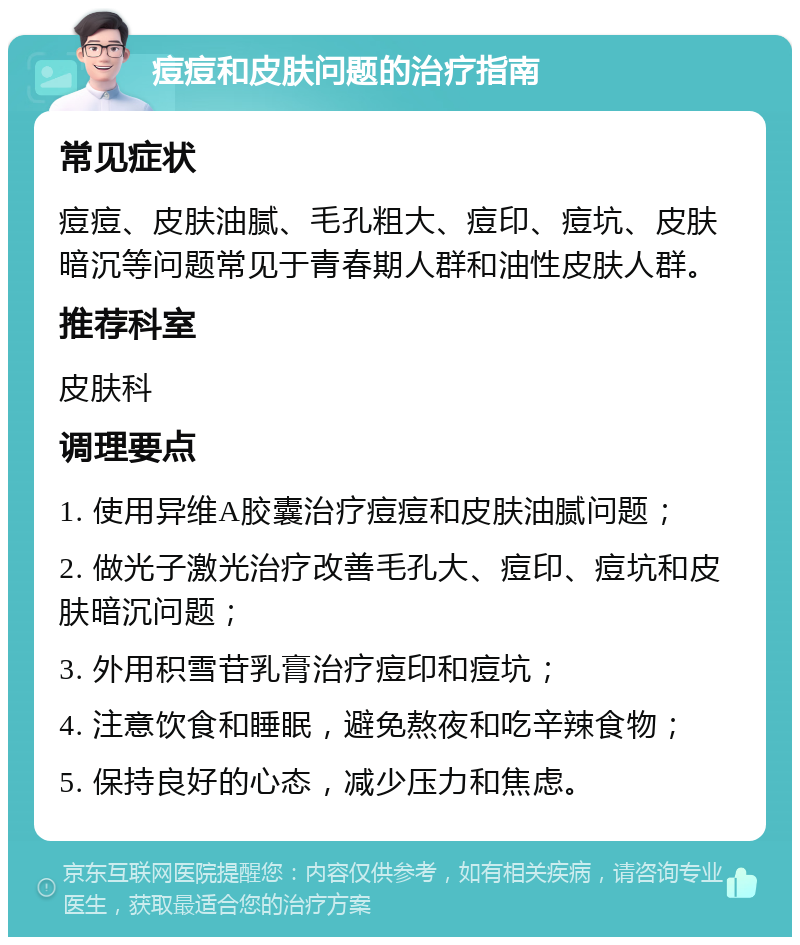 痘痘和皮肤问题的治疗指南 常见症状 痘痘、皮肤油腻、毛孔粗大、痘印、痘坑、皮肤暗沉等问题常见于青春期人群和油性皮肤人群。 推荐科室 皮肤科 调理要点 1. 使用异维A胶囊治疗痘痘和皮肤油腻问题； 2. 做光子激光治疗改善毛孔大、痘印、痘坑和皮肤暗沉问题； 3. 外用积雪苷乳膏治疗痘印和痘坑； 4. 注意饮食和睡眠，避免熬夜和吃辛辣食物； 5. 保持良好的心态，减少压力和焦虑。