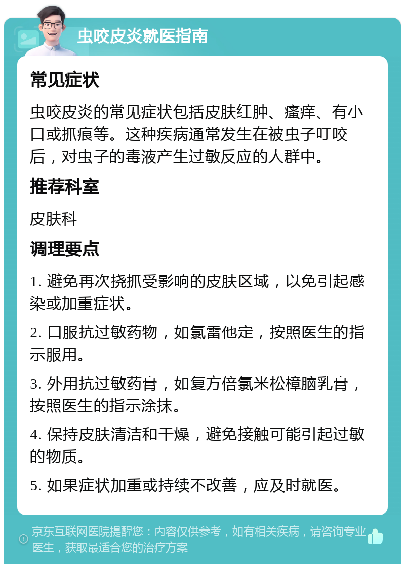 虫咬皮炎就医指南 常见症状 虫咬皮炎的常见症状包括皮肤红肿、瘙痒、有小口或抓痕等。这种疾病通常发生在被虫子叮咬后，对虫子的毒液产生过敏反应的人群中。 推荐科室 皮肤科 调理要点 1. 避免再次挠抓受影响的皮肤区域，以免引起感染或加重症状。 2. 口服抗过敏药物，如氯雷他定，按照医生的指示服用。 3. 外用抗过敏药膏，如复方倍氯米松樟脑乳膏，按照医生的指示涂抹。 4. 保持皮肤清洁和干燥，避免接触可能引起过敏的物质。 5. 如果症状加重或持续不改善，应及时就医。