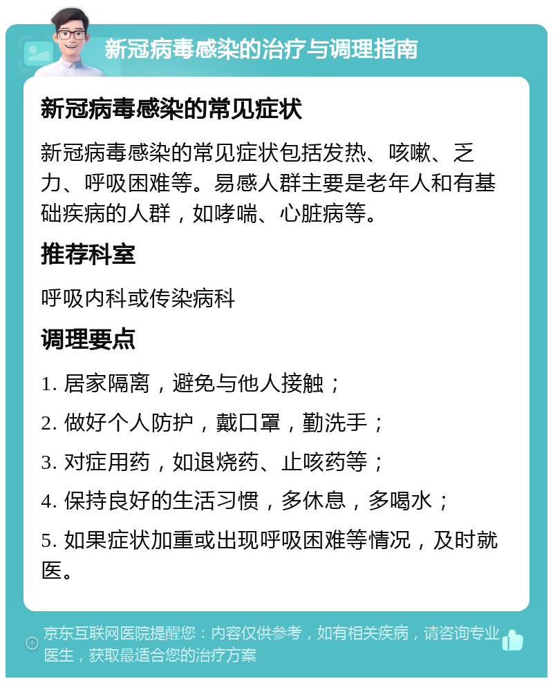 新冠病毒感染的治疗与调理指南 新冠病毒感染的常见症状 新冠病毒感染的常见症状包括发热、咳嗽、乏力、呼吸困难等。易感人群主要是老年人和有基础疾病的人群，如哮喘、心脏病等。 推荐科室 呼吸内科或传染病科 调理要点 1. 居家隔离，避免与他人接触； 2. 做好个人防护，戴口罩，勤洗手； 3. 对症用药，如退烧药、止咳药等； 4. 保持良好的生活习惯，多休息，多喝水； 5. 如果症状加重或出现呼吸困难等情况，及时就医。