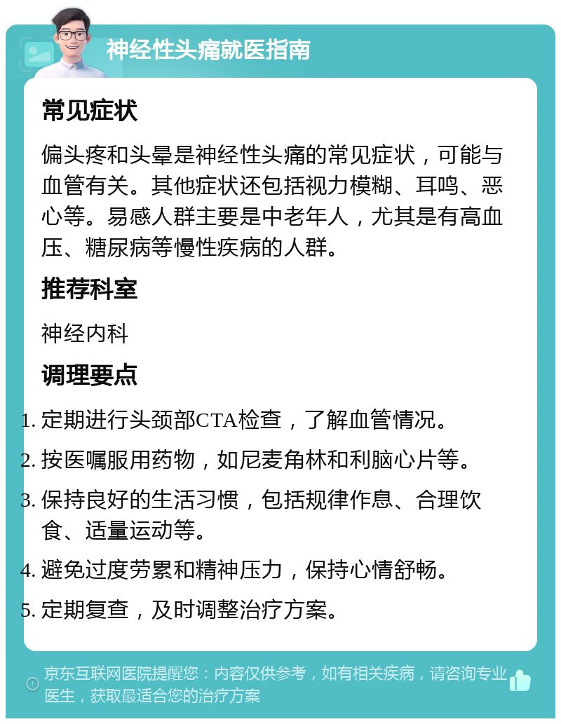 神经性头痛就医指南 常见症状 偏头疼和头晕是神经性头痛的常见症状，可能与血管有关。其他症状还包括视力模糊、耳鸣、恶心等。易感人群主要是中老年人，尤其是有高血压、糖尿病等慢性疾病的人群。 推荐科室 神经内科 调理要点 定期进行头颈部CTA检查，了解血管情况。 按医嘱服用药物，如尼麦角林和利脑心片等。 保持良好的生活习惯，包括规律作息、合理饮食、适量运动等。 避免过度劳累和精神压力，保持心情舒畅。 定期复查，及时调整治疗方案。