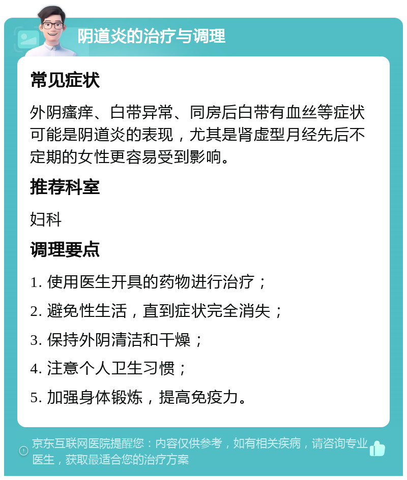 阴道炎的治疗与调理 常见症状 外阴瘙痒、白带异常、同房后白带有血丝等症状可能是阴道炎的表现，尤其是肾虚型月经先后不定期的女性更容易受到影响。 推荐科室 妇科 调理要点 1. 使用医生开具的药物进行治疗； 2. 避免性生活，直到症状完全消失； 3. 保持外阴清洁和干燥； 4. 注意个人卫生习惯； 5. 加强身体锻炼，提高免疫力。