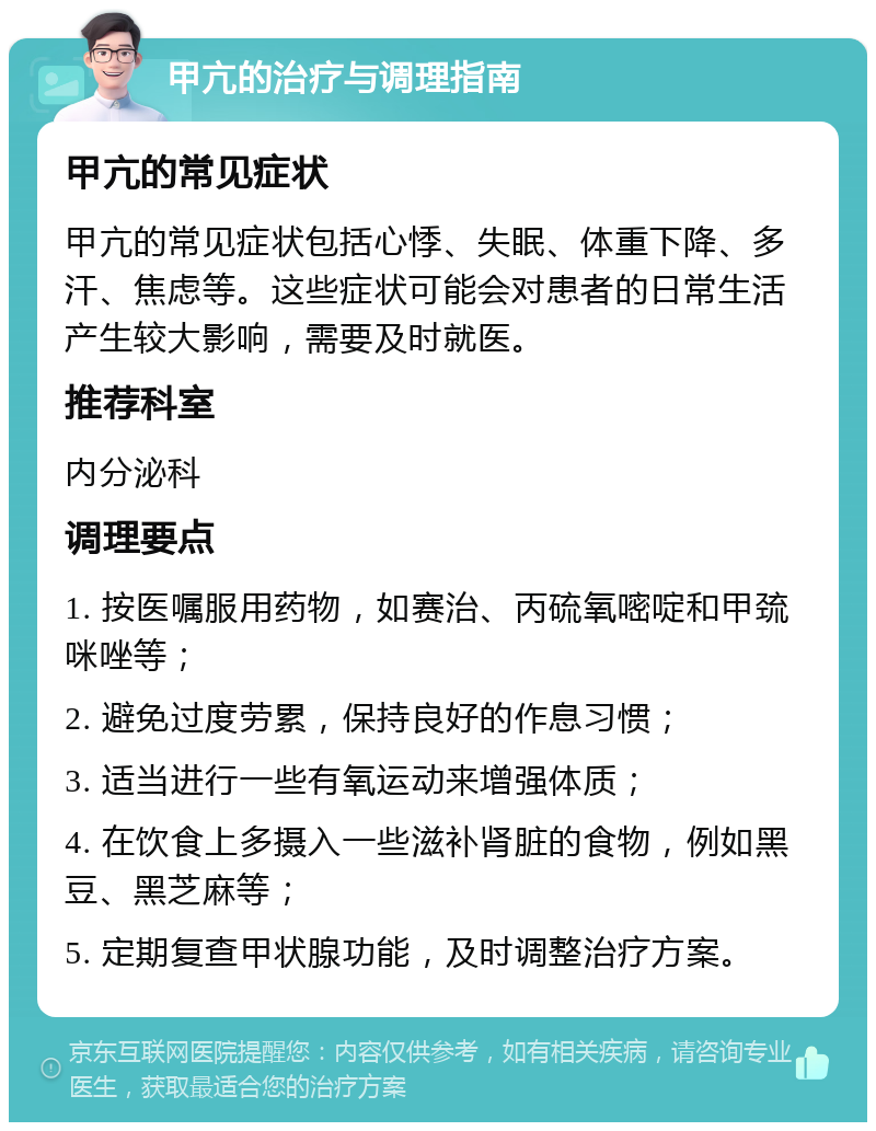 甲亢的治疗与调理指南 甲亢的常见症状 甲亢的常见症状包括心悸、失眠、体重下降、多汗、焦虑等。这些症状可能会对患者的日常生活产生较大影响，需要及时就医。 推荐科室 内分泌科 调理要点 1. 按医嘱服用药物，如赛治、丙硫氧嘧啶和甲巯咪唑等； 2. 避免过度劳累，保持良好的作息习惯； 3. 适当进行一些有氧运动来增强体质； 4. 在饮食上多摄入一些滋补肾脏的食物，例如黑豆、黑芝麻等； 5. 定期复查甲状腺功能，及时调整治疗方案。