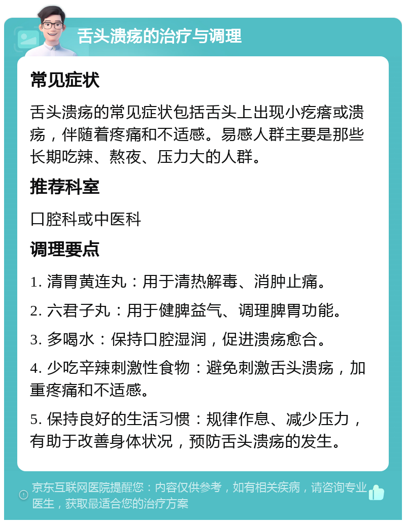 舌头溃疡的治疗与调理 常见症状 舌头溃疡的常见症状包括舌头上出现小疙瘩或溃疡，伴随着疼痛和不适感。易感人群主要是那些长期吃辣、熬夜、压力大的人群。 推荐科室 口腔科或中医科 调理要点 1. 清胃黄连丸：用于清热解毒、消肿止痛。 2. 六君子丸：用于健脾益气、调理脾胃功能。 3. 多喝水：保持口腔湿润，促进溃疡愈合。 4. 少吃辛辣刺激性食物：避免刺激舌头溃疡，加重疼痛和不适感。 5. 保持良好的生活习惯：规律作息、减少压力，有助于改善身体状况，预防舌头溃疡的发生。