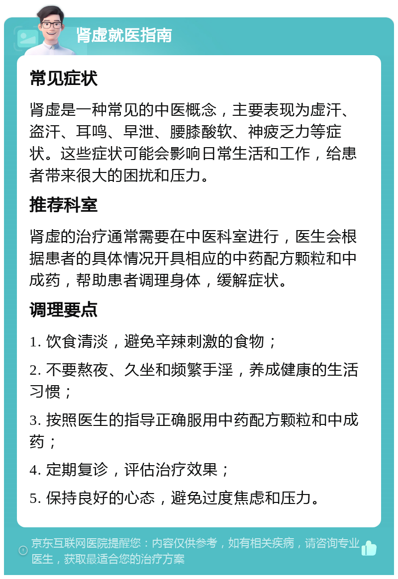 肾虚就医指南 常见症状 肾虚是一种常见的中医概念，主要表现为虚汗、盗汗、耳鸣、早泄、腰膝酸软、神疲乏力等症状。这些症状可能会影响日常生活和工作，给患者带来很大的困扰和压力。 推荐科室 肾虚的治疗通常需要在中医科室进行，医生会根据患者的具体情况开具相应的中药配方颗粒和中成药，帮助患者调理身体，缓解症状。 调理要点 1. 饮食清淡，避免辛辣刺激的食物； 2. 不要熬夜、久坐和频繁手淫，养成健康的生活习惯； 3. 按照医生的指导正确服用中药配方颗粒和中成药； 4. 定期复诊，评估治疗效果； 5. 保持良好的心态，避免过度焦虑和压力。