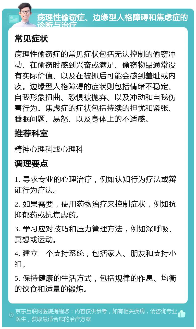 病理性偷窃症、边缘型人格障碍和焦虑症的诊断与治疗 常见症状 病理性偷窃症的常见症状包括无法控制的偷窃冲动、在偷窃时感到兴奋或满足、偷窃物品通常没有实际价值、以及在被抓后可能会感到羞耻或内疚。边缘型人格障碍的症状则包括情绪不稳定、自我形象扭曲、恐惧被抛弃、以及冲动和自我伤害行为。焦虑症的症状包括持续的担忧和紧张、睡眠问题、易怒、以及身体上的不适感。 推荐科室 精神心理科或心理科 调理要点 1. 寻求专业的心理治疗，例如认知行为疗法或辩证行为疗法。 2. 如果需要，使用药物治疗来控制症状，例如抗抑郁药或抗焦虑药。 3. 学习应对技巧和压力管理方法，例如深呼吸、冥想或运动。 4. 建立一个支持系统，包括家人、朋友和支持小组。 5. 保持健康的生活方式，包括规律的作息、均衡的饮食和适量的锻炼。