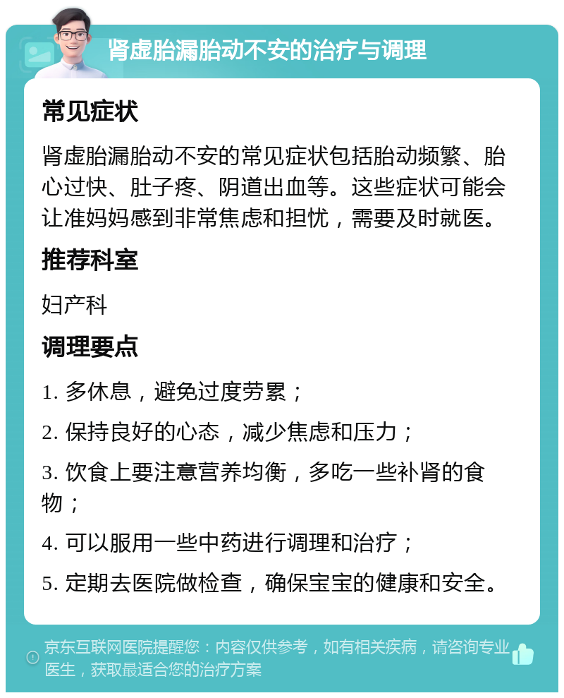 肾虚胎漏胎动不安的治疗与调理 常见症状 肾虚胎漏胎动不安的常见症状包括胎动频繁、胎心过快、肚子疼、阴道出血等。这些症状可能会让准妈妈感到非常焦虑和担忧，需要及时就医。 推荐科室 妇产科 调理要点 1. 多休息，避免过度劳累； 2. 保持良好的心态，减少焦虑和压力； 3. 饮食上要注意营养均衡，多吃一些补肾的食物； 4. 可以服用一些中药进行调理和治疗； 5. 定期去医院做检查，确保宝宝的健康和安全。