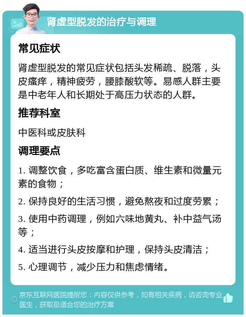 肾虚型脱发的治疗与调理 常见症状 肾虚型脱发的常见症状包括头发稀疏、脱落，头皮瘙痒，精神疲劳，腰膝酸软等。易感人群主要是中老年人和长期处于高压力状态的人群。 推荐科室 中医科或皮肤科 调理要点 1. 调整饮食，多吃富含蛋白质、维生素和微量元素的食物； 2. 保持良好的生活习惯，避免熬夜和过度劳累； 3. 使用中药调理，例如六味地黄丸、补中益气汤等； 4. 适当进行头皮按摩和护理，保持头皮清洁； 5. 心理调节，减少压力和焦虑情绪。