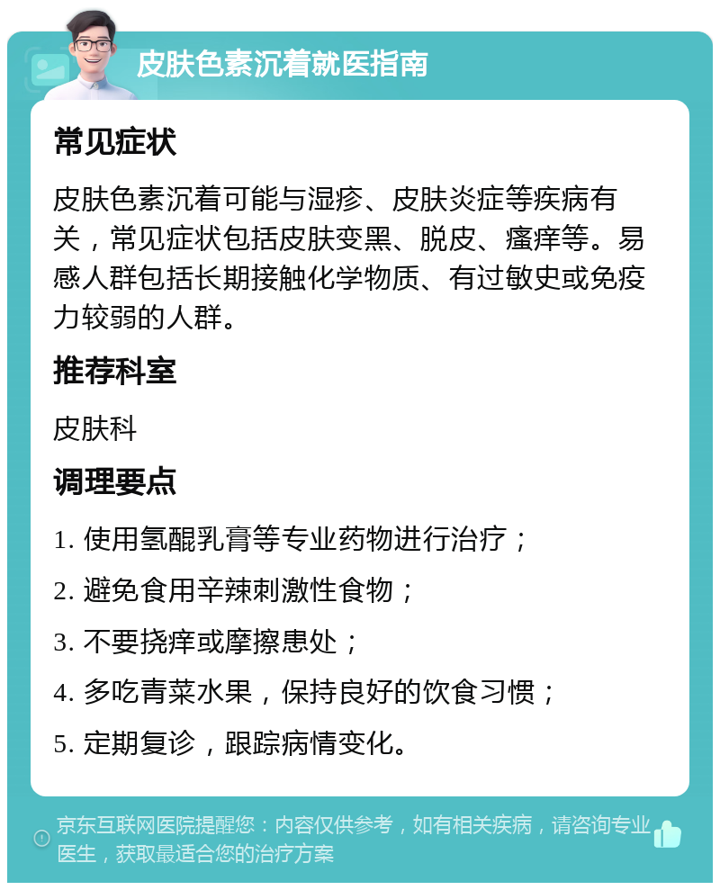 皮肤色素沉着就医指南 常见症状 皮肤色素沉着可能与湿疹、皮肤炎症等疾病有关，常见症状包括皮肤变黑、脱皮、瘙痒等。易感人群包括长期接触化学物质、有过敏史或免疫力较弱的人群。 推荐科室 皮肤科 调理要点 1. 使用氢醌乳膏等专业药物进行治疗； 2. 避免食用辛辣刺激性食物； 3. 不要挠痒或摩擦患处； 4. 多吃青菜水果，保持良好的饮食习惯； 5. 定期复诊，跟踪病情变化。