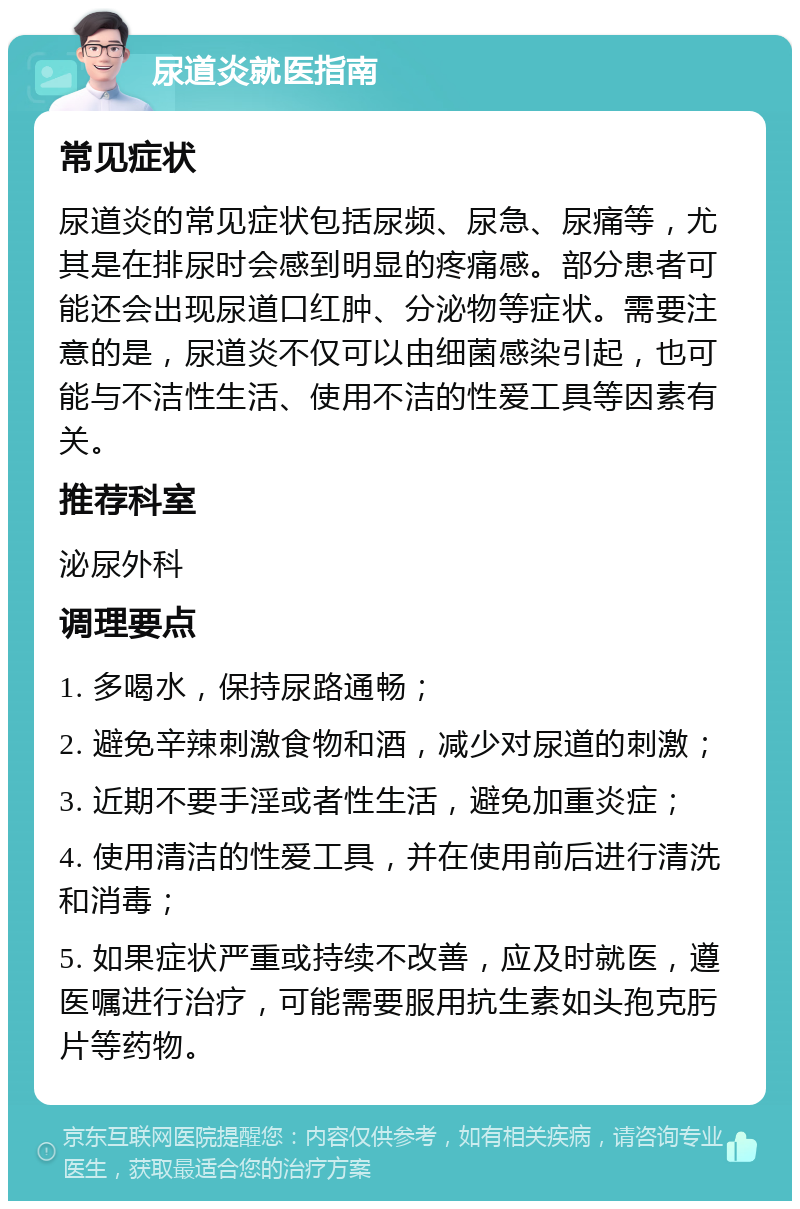 尿道炎就医指南 常见症状 尿道炎的常见症状包括尿频、尿急、尿痛等，尤其是在排尿时会感到明显的疼痛感。部分患者可能还会出现尿道口红肿、分泌物等症状。需要注意的是，尿道炎不仅可以由细菌感染引起，也可能与不洁性生活、使用不洁的性爱工具等因素有关。 推荐科室 泌尿外科 调理要点 1. 多喝水，保持尿路通畅； 2. 避免辛辣刺激食物和酒，减少对尿道的刺激； 3. 近期不要手淫或者性生活，避免加重炎症； 4. 使用清洁的性爱工具，并在使用前后进行清洗和消毒； 5. 如果症状严重或持续不改善，应及时就医，遵医嘱进行治疗，可能需要服用抗生素如头孢克肟片等药物。