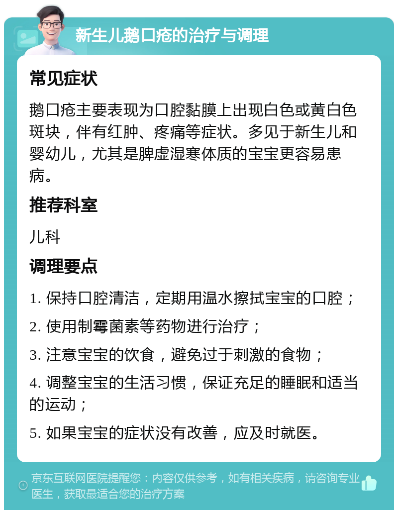 新生儿鹅口疮的治疗与调理 常见症状 鹅口疮主要表现为口腔黏膜上出现白色或黄白色斑块，伴有红肿、疼痛等症状。多见于新生儿和婴幼儿，尤其是脾虚湿寒体质的宝宝更容易患病。 推荐科室 儿科 调理要点 1. 保持口腔清洁，定期用温水擦拭宝宝的口腔； 2. 使用制霉菌素等药物进行治疗； 3. 注意宝宝的饮食，避免过于刺激的食物； 4. 调整宝宝的生活习惯，保证充足的睡眠和适当的运动； 5. 如果宝宝的症状没有改善，应及时就医。