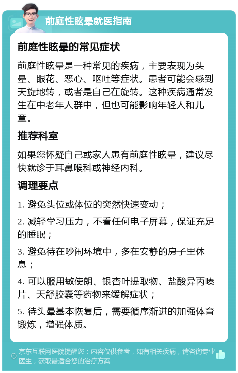 前庭性眩晕就医指南 前庭性眩晕的常见症状 前庭性眩晕是一种常见的疾病，主要表现为头晕、眼花、恶心、呕吐等症状。患者可能会感到天旋地转，或者是自己在旋转。这种疾病通常发生在中老年人群中，但也可能影响年轻人和儿童。 推荐科室 如果您怀疑自己或家人患有前庭性眩晕，建议尽快就诊于耳鼻喉科或神经内科。 调理要点 1. 避免头位或体位的突然快速变动； 2. 减轻学习压力，不看任何电子屏幕，保证充足的睡眠； 3. 避免待在吵闹环境中，多在安静的房子里休息； 4. 可以服用敏使朗、银杏叶提取物、盐酸异丙嗪片、天舒胶囊等药物来缓解症状； 5. 待头晕基本恢复后，需要循序渐进的加强体育锻炼，增强体质。