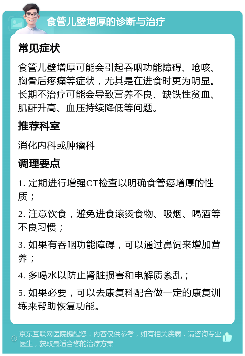 食管儿壁增厚的诊断与治疗 常见症状 食管儿壁增厚可能会引起吞咽功能障碍、呛咳、胸骨后疼痛等症状，尤其是在进食时更为明显。长期不治疗可能会导致营养不良、缺铁性贫血、肌酐升高、血压持续降低等问题。 推荐科室 消化内科或肿瘤科 调理要点 1. 定期进行增强CT检查以明确食管癌增厚的性质； 2. 注意饮食，避免进食滚烫食物、吸烟、喝酒等不良习惯； 3. 如果有吞咽功能障碍，可以通过鼻饲来增加营养； 4. 多喝水以防止肾脏损害和电解质紊乱； 5. 如果必要，可以去康复科配合做一定的康复训练来帮助恢复功能。