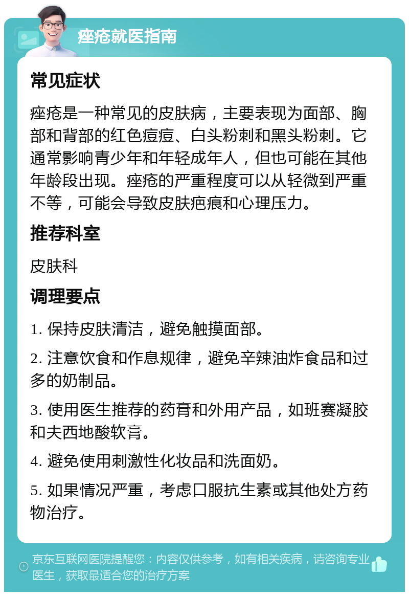 痤疮就医指南 常见症状 痤疮是一种常见的皮肤病，主要表现为面部、胸部和背部的红色痘痘、白头粉刺和黑头粉刺。它通常影响青少年和年轻成年人，但也可能在其他年龄段出现。痤疮的严重程度可以从轻微到严重不等，可能会导致皮肤疤痕和心理压力。 推荐科室 皮肤科 调理要点 1. 保持皮肤清洁，避免触摸面部。 2. 注意饮食和作息规律，避免辛辣油炸食品和过多的奶制品。 3. 使用医生推荐的药膏和外用产品，如班赛凝胶和夫西地酸软膏。 4. 避免使用刺激性化妆品和洗面奶。 5. 如果情况严重，考虑口服抗生素或其他处方药物治疗。