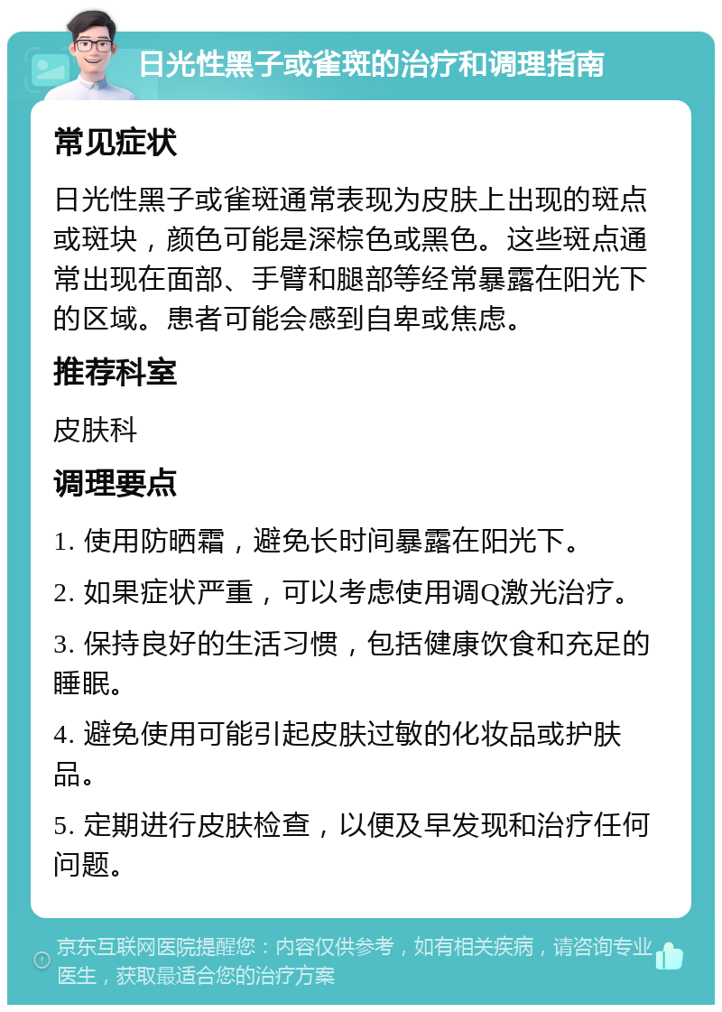 日光性黑子或雀斑的治疗和调理指南 常见症状 日光性黑子或雀斑通常表现为皮肤上出现的斑点或斑块，颜色可能是深棕色或黑色。这些斑点通常出现在面部、手臂和腿部等经常暴露在阳光下的区域。患者可能会感到自卑或焦虑。 推荐科室 皮肤科 调理要点 1. 使用防晒霜，避免长时间暴露在阳光下。 2. 如果症状严重，可以考虑使用调Q激光治疗。 3. 保持良好的生活习惯，包括健康饮食和充足的睡眠。 4. 避免使用可能引起皮肤过敏的化妆品或护肤品。 5. 定期进行皮肤检查，以便及早发现和治疗任何问题。