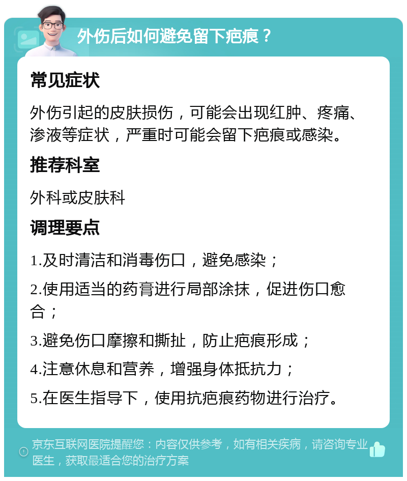 外伤后如何避免留下疤痕？ 常见症状 外伤引起的皮肤损伤，可能会出现红肿、疼痛、渗液等症状，严重时可能会留下疤痕或感染。 推荐科室 外科或皮肤科 调理要点 1.及时清洁和消毒伤口，避免感染； 2.使用适当的药膏进行局部涂抹，促进伤口愈合； 3.避免伤口摩擦和撕扯，防止疤痕形成； 4.注意休息和营养，增强身体抵抗力； 5.在医生指导下，使用抗疤痕药物进行治疗。