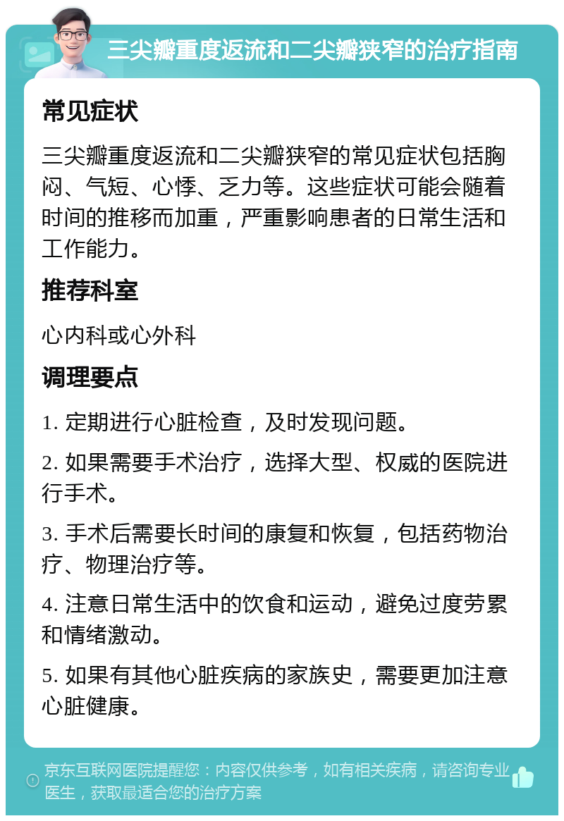 三尖瓣重度返流和二尖瓣狭窄的治疗指南 常见症状 三尖瓣重度返流和二尖瓣狭窄的常见症状包括胸闷、气短、心悸、乏力等。这些症状可能会随着时间的推移而加重，严重影响患者的日常生活和工作能力。 推荐科室 心内科或心外科 调理要点 1. 定期进行心脏检查，及时发现问题。 2. 如果需要手术治疗，选择大型、权威的医院进行手术。 3. 手术后需要长时间的康复和恢复，包括药物治疗、物理治疗等。 4. 注意日常生活中的饮食和运动，避免过度劳累和情绪激动。 5. 如果有其他心脏疾病的家族史，需要更加注意心脏健康。