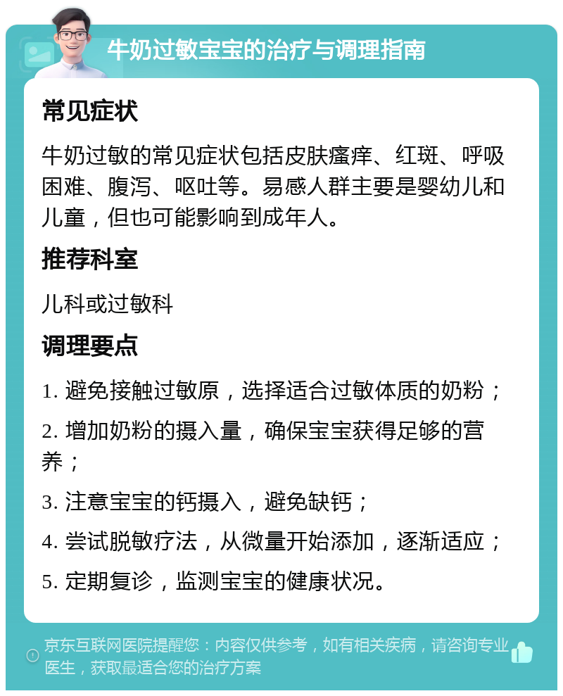 牛奶过敏宝宝的治疗与调理指南 常见症状 牛奶过敏的常见症状包括皮肤瘙痒、红斑、呼吸困难、腹泻、呕吐等。易感人群主要是婴幼儿和儿童，但也可能影响到成年人。 推荐科室 儿科或过敏科 调理要点 1. 避免接触过敏原，选择适合过敏体质的奶粉； 2. 增加奶粉的摄入量，确保宝宝获得足够的营养； 3. 注意宝宝的钙摄入，避免缺钙； 4. 尝试脱敏疗法，从微量开始添加，逐渐适应； 5. 定期复诊，监测宝宝的健康状况。