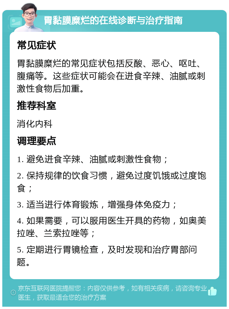 胃黏膜糜烂的在线诊断与治疗指南 常见症状 胃黏膜糜烂的常见症状包括反酸、恶心、呕吐、腹痛等。这些症状可能会在进食辛辣、油腻或刺激性食物后加重。 推荐科室 消化内科 调理要点 1. 避免进食辛辣、油腻或刺激性食物； 2. 保持规律的饮食习惯，避免过度饥饿或过度饱食； 3. 适当进行体育锻炼，增强身体免疫力； 4. 如果需要，可以服用医生开具的药物，如奥美拉唑、兰索拉唑等； 5. 定期进行胃镜检查，及时发现和治疗胃部问题。