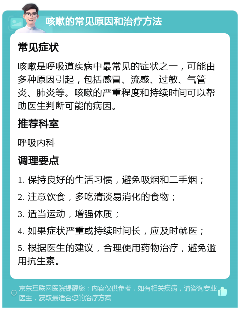 咳嗽的常见原因和治疗方法 常见症状 咳嗽是呼吸道疾病中最常见的症状之一，可能由多种原因引起，包括感冒、流感、过敏、气管炎、肺炎等。咳嗽的严重程度和持续时间可以帮助医生判断可能的病因。 推荐科室 呼吸内科 调理要点 1. 保持良好的生活习惯，避免吸烟和二手烟； 2. 注意饮食，多吃清淡易消化的食物； 3. 适当运动，增强体质； 4. 如果症状严重或持续时间长，应及时就医； 5. 根据医生的建议，合理使用药物治疗，避免滥用抗生素。