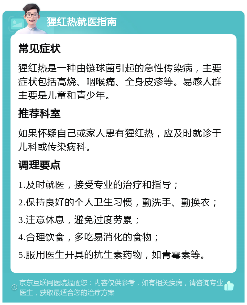 猩红热就医指南 常见症状 猩红热是一种由链球菌引起的急性传染病，主要症状包括高烧、咽喉痛、全身皮疹等。易感人群主要是儿童和青少年。 推荐科室 如果怀疑自己或家人患有猩红热，应及时就诊于儿科或传染病科。 调理要点 1.及时就医，接受专业的治疗和指导； 2.保持良好的个人卫生习惯，勤洗手、勤换衣； 3.注意休息，避免过度劳累； 4.合理饮食，多吃易消化的食物； 5.服用医生开具的抗生素药物，如青霉素等。