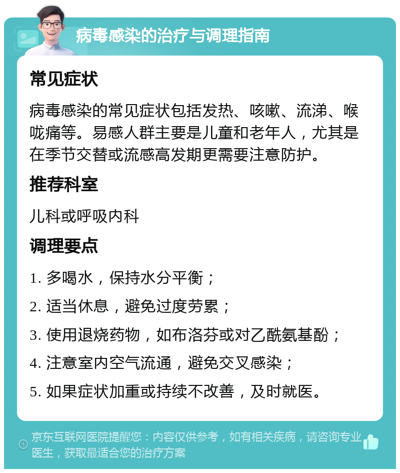 病毒感染的治疗与调理指南 常见症状 病毒感染的常见症状包括发热、咳嗽、流涕、喉咙痛等。易感人群主要是儿童和老年人，尤其是在季节交替或流感高发期更需要注意防护。 推荐科室 儿科或呼吸内科 调理要点 1. 多喝水，保持水分平衡； 2. 适当休息，避免过度劳累； 3. 使用退烧药物，如布洛芬或对乙酰氨基酚； 4. 注意室内空气流通，避免交叉感染； 5. 如果症状加重或持续不改善，及时就医。