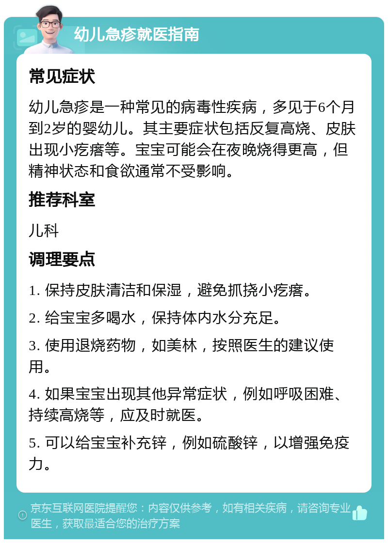 幼儿急疹就医指南 常见症状 幼儿急疹是一种常见的病毒性疾病，多见于6个月到2岁的婴幼儿。其主要症状包括反复高烧、皮肤出现小疙瘩等。宝宝可能会在夜晚烧得更高，但精神状态和食欲通常不受影响。 推荐科室 儿科 调理要点 1. 保持皮肤清洁和保湿，避免抓挠小疙瘩。 2. 给宝宝多喝水，保持体内水分充足。 3. 使用退烧药物，如美林，按照医生的建议使用。 4. 如果宝宝出现其他异常症状，例如呼吸困难、持续高烧等，应及时就医。 5. 可以给宝宝补充锌，例如硫酸锌，以增强免疫力。