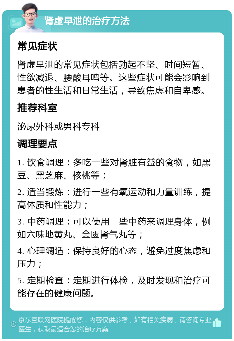 肾虚早泄的治疗方法 常见症状 肾虚早泄的常见症状包括勃起不坚、时间短暂、性欲减退、腰酸耳鸣等。这些症状可能会影响到患者的性生活和日常生活，导致焦虑和自卑感。 推荐科室 泌尿外科或男科专科 调理要点 1. 饮食调理：多吃一些对肾脏有益的食物，如黑豆、黑芝麻、核桃等； 2. 适当锻炼：进行一些有氧运动和力量训练，提高体质和性能力； 3. 中药调理：可以使用一些中药来调理身体，例如六味地黄丸、金匮肾气丸等； 4. 心理调适：保持良好的心态，避免过度焦虑和压力； 5. 定期检查：定期进行体检，及时发现和治疗可能存在的健康问题。